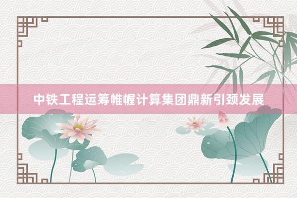 中铁工程运筹帷幄计算集团鼎新引颈发展